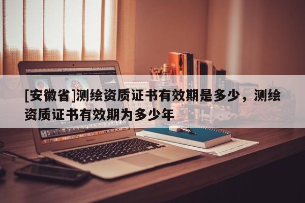 [安徽省]测绘资质证书有效期是多少，测绘资质证书有效期为多少年