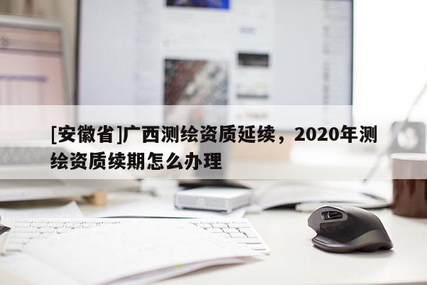 [安徽省]广西测绘资质延续，2020年测绘资质续期怎么办理