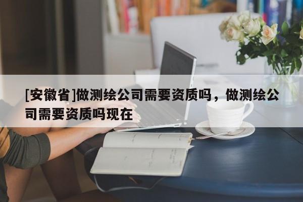 [安徽省]做测绘公司需要资质吗，做测绘公司需要资质吗现在