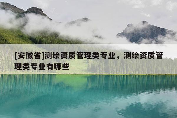 [安徽省]测绘资质管理类专业，测绘资质管理类专业有哪些