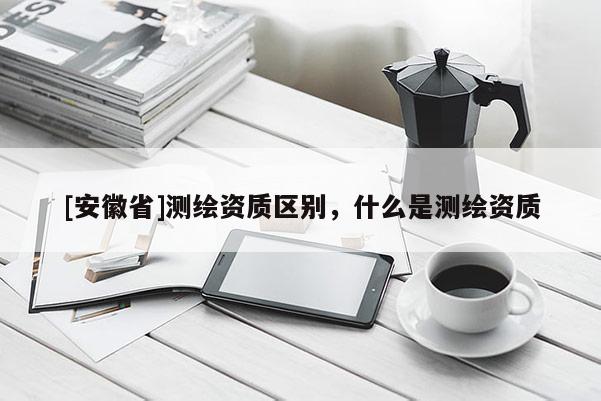 [安徽省]测绘资质区别，什么是测绘资质