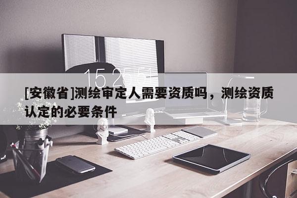[安徽省]测绘审定人需要资质吗，测绘资质认定的必要条件