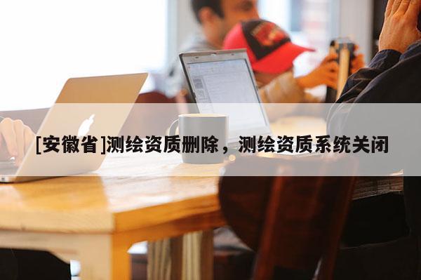 [安徽省]测绘资质删除，测绘资质系统关闭