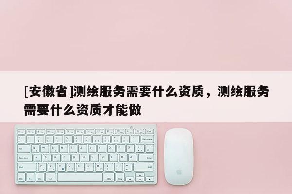 [安徽省]测绘服务需要什么资质，测绘服务需要什么资质才能做