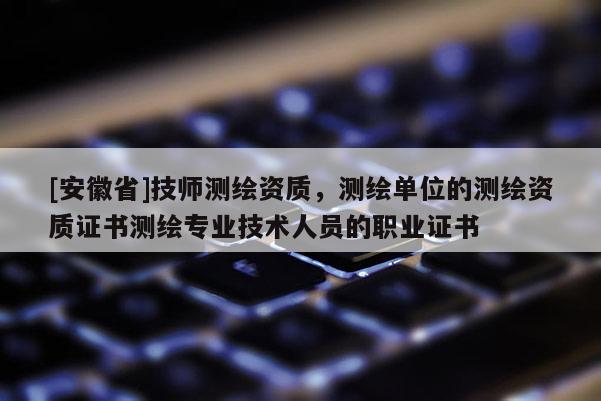 [安徽省]技师测绘资质，测绘单位的测绘资质证书测绘专业技术人员的职业证书