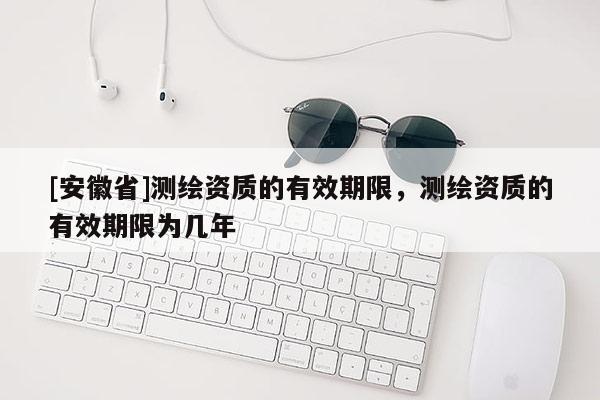 [安徽省]测绘资质的有效期限，测绘资质的有效期限为几年