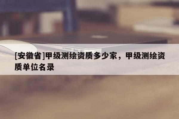 [安徽省]甲级测绘资质多少家，甲级测绘资质单位名录
