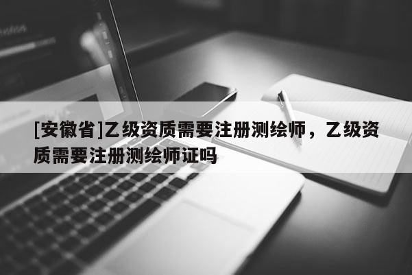 [安徽省]乙级资质需要注册测绘师，乙级资质需要注册测绘师证吗