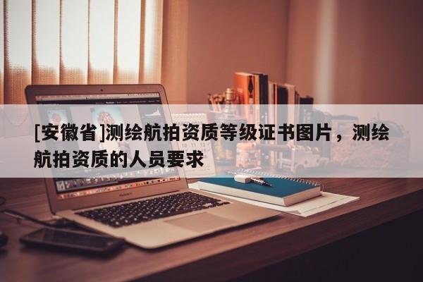 [安徽省]测绘航拍资质等级证书图片，测绘航拍资质的人员要求