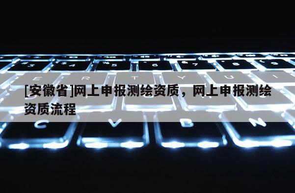 [安徽省]网上申报测绘资质，网上申报测绘资质流程