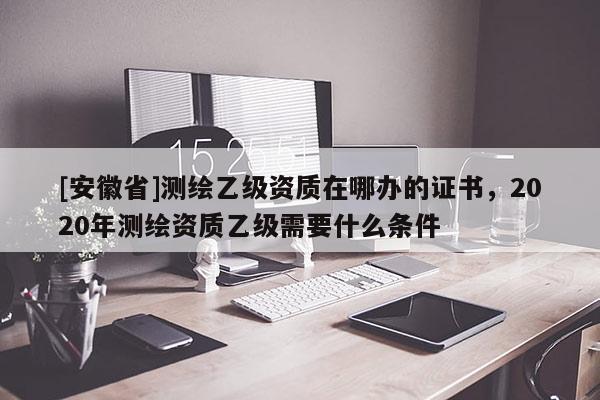 [安徽省]测绘乙级资质在哪办的证书，2020年测绘资质乙级需要什么条件
