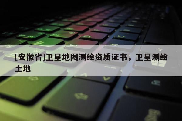 [安徽省]卫星地图测绘资质证书，卫星测绘土地