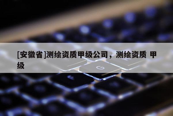 [安徽省]测绘资质甲级公司，测绘资质 甲级