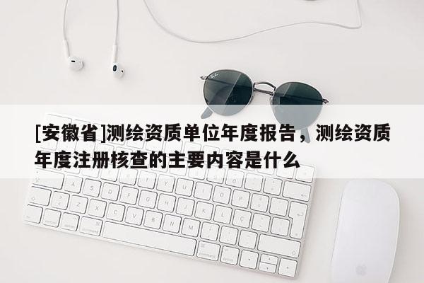 [安徽省]测绘资质单位年度报告，测绘资质年度注册核查的主要内容是什么