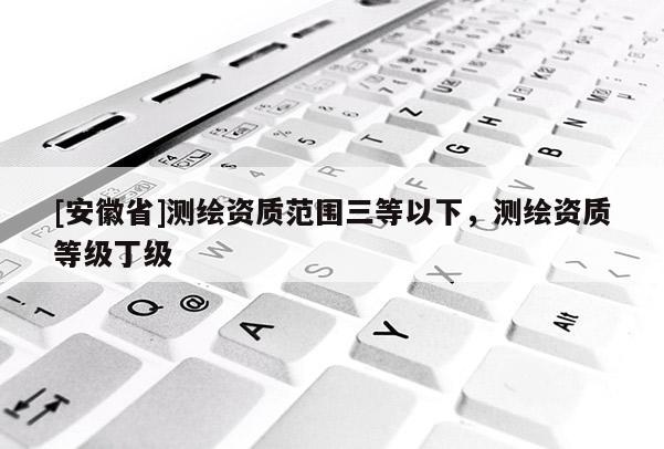 [安徽省]测绘资质范围三等以下，测绘资质等级丁级