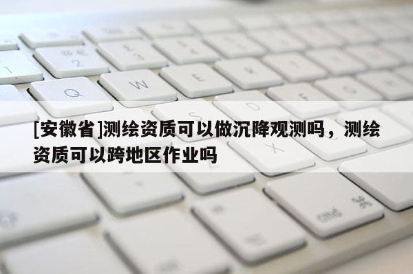 [安徽省]测绘资质可以做沉降观测吗，测绘资质可以跨地区作业吗