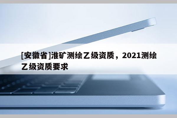 [安徽省]淮矿测绘乙级资质，2021测绘乙级资质要求