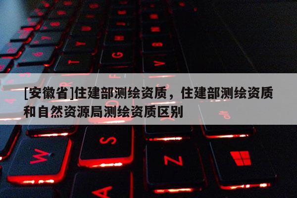 [安徽省]住建部测绘资质，住建部测绘资质和自然资源局测绘资质区别