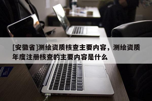[安徽省]测绘资质核查主要内容，测绘资质年度注册核查的主要内容是什么