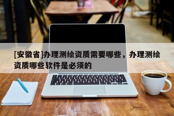 [安徽省]办理测绘资质需要哪些，办理测绘资质哪些软件是必须的