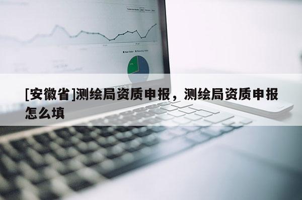 [安徽省]测绘局资质申报，测绘局资质申报怎么填
