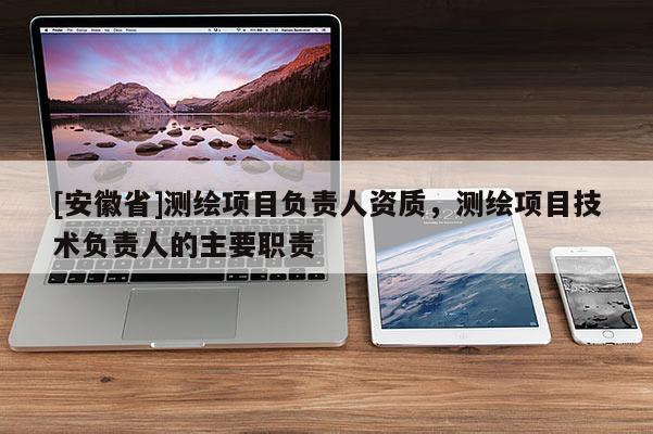 [安徽省]测绘项目负责人资质，测绘项目技术负责人的主要职责
