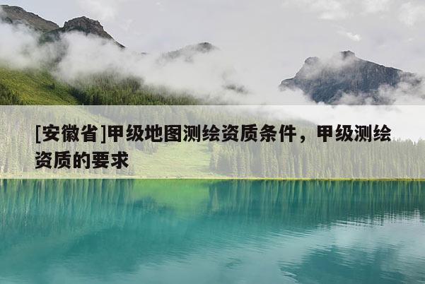 [安徽省]甲级地图测绘资质条件，甲级测绘资质的要求