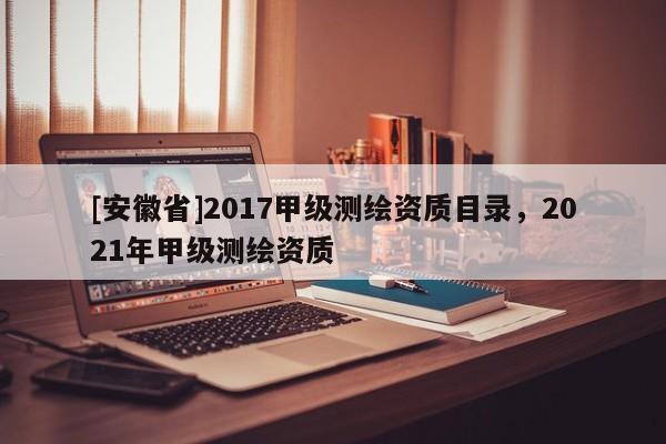 [安徽省]2017甲级测绘资质目录，2021年甲级测绘资质