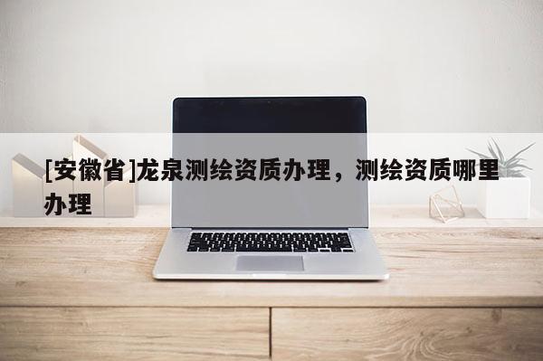 [安徽省]龙泉测绘资质办理，测绘资质哪里办理