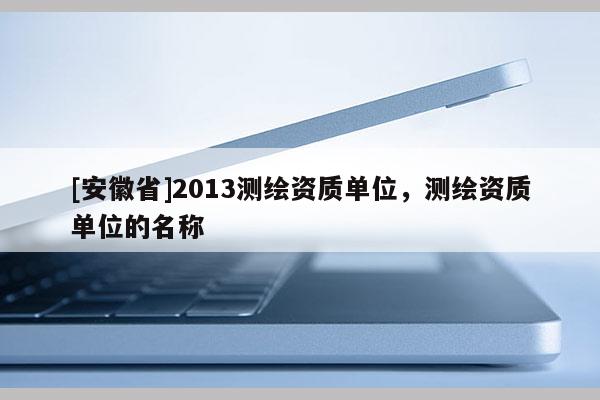 [安徽省]2013测绘资质单位，测绘资质单位的名称