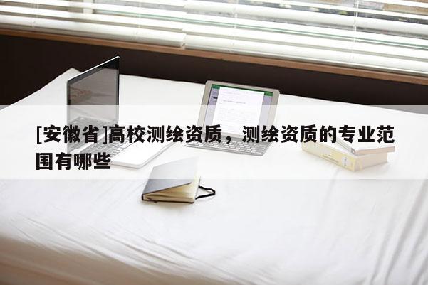 [安徽省]高校测绘资质，测绘资质的专业范围有哪些