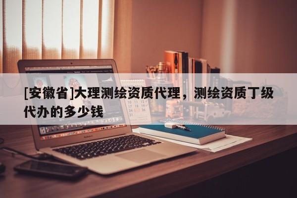 [安徽省]大理测绘资质代理，测绘资质丁级代办的多少钱