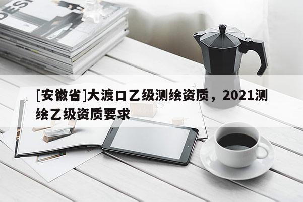 [安徽省]大渡口乙级测绘资质，2021测绘乙级资质要求