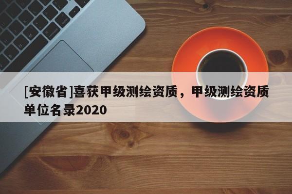 [安徽省]喜获甲级测绘资质，甲级测绘资质单位名录2020