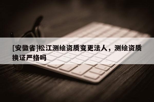 [安徽省]松江测绘资质变更法人，测绘资质换证严格吗