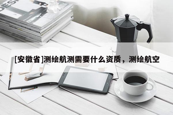 [安徽省]测绘航测需要什么资质，测绘航空