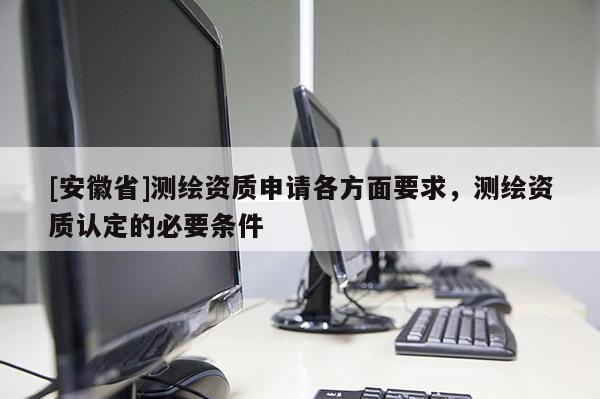 [安徽省]测绘资质申请各方面要求，测绘资质认定的必要条件