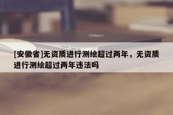 [安徽省]无资质进行测绘超过两年，无资质进行测绘超过两年违法吗