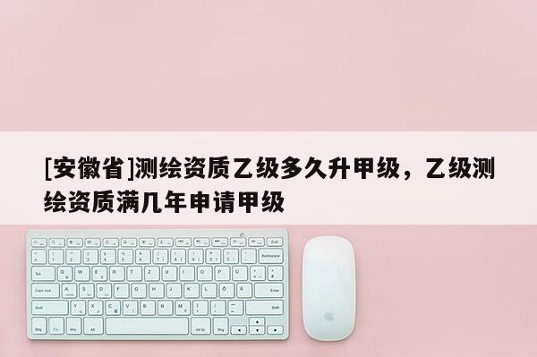 [安徽省]测绘资质乙级多久升甲级，乙级测绘资质满几年申请甲级
