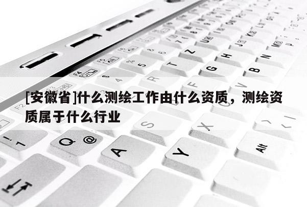 [安徽省]什么测绘工作由什么资质，测绘资质属于什么行业