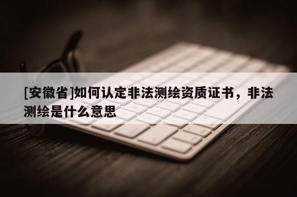 [安徽省]如何认定非法测绘资质证书，非法测绘是什么意思