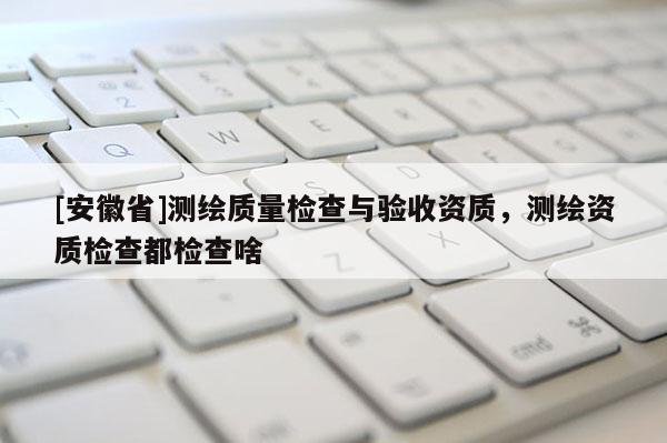 [安徽省]测绘质量检查与验收资质，测绘资质检查都检查啥