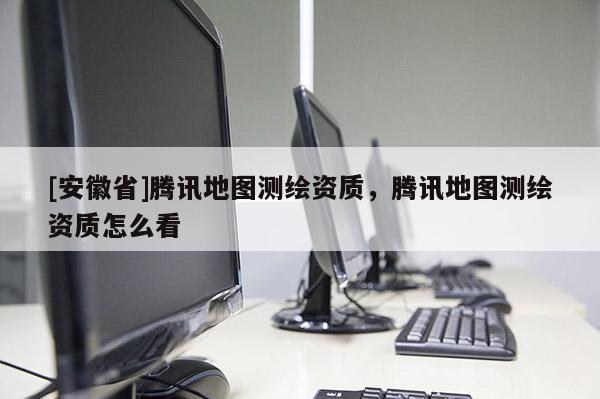 [安徽省]腾讯地图测绘资质，腾讯地图测绘资质怎么看