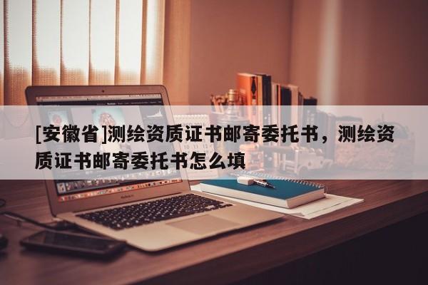 [安徽省]测绘资质证书邮寄委托书，测绘资质证书邮寄委托书怎么填