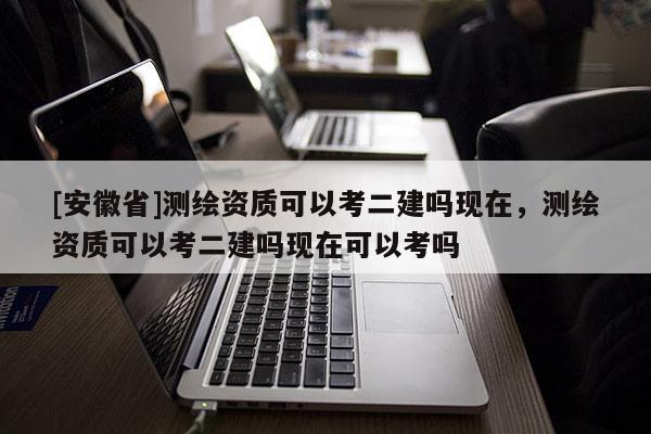 [安徽省]测绘资质可以考二建吗现在，测绘资质可以考二建吗现在可以考吗
