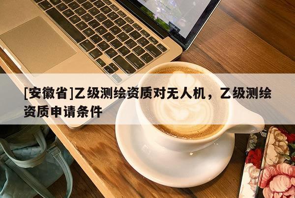 [安徽省]乙级测绘资质对无人机，乙级测绘资质申请条件
