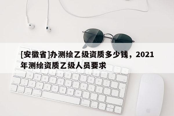 [安徽省]办测绘乙级资质多少钱，2021年测绘资质乙级人员要求