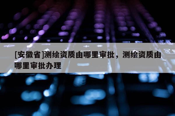 [安徽省]测绘资质由哪里审批，测绘资质由哪里审批办理