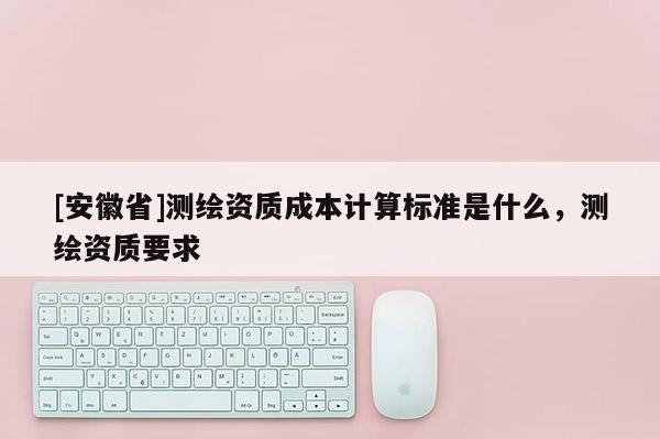 [安徽省]测绘资质成本计算标准是什么，测绘资质要求