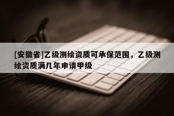 [安徽省]乙级测绘资质可承保范围，乙级测绘资质满几年申请甲级
